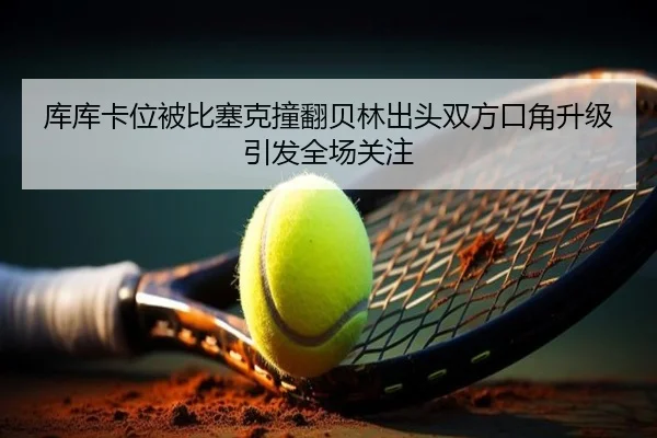 库库卡位被比塞克撞翻贝林出头双方口角升级引发全场关注